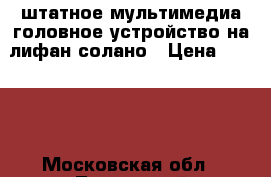 штатное мультимедиа головное устройство на лифан солано › Цена ­ 6 500 - Московская обл., Луховицкий р-н, Ивняги д. Авто » Аудио, видео и автонавигация   